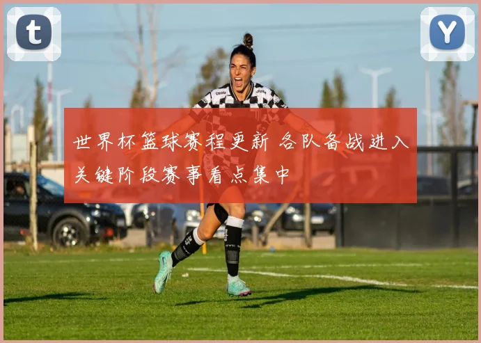 世界杯篮球赛程更新 各队备战进入关键阶段赛事看点集中