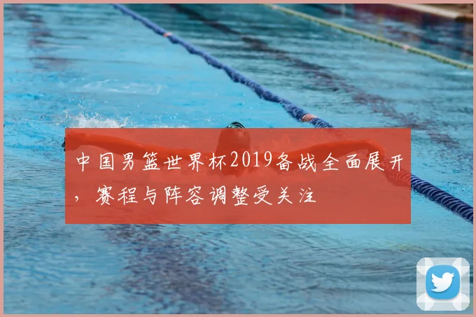 中国男篮世界杯2019备战全面展开,赛程与阵容调整受关注