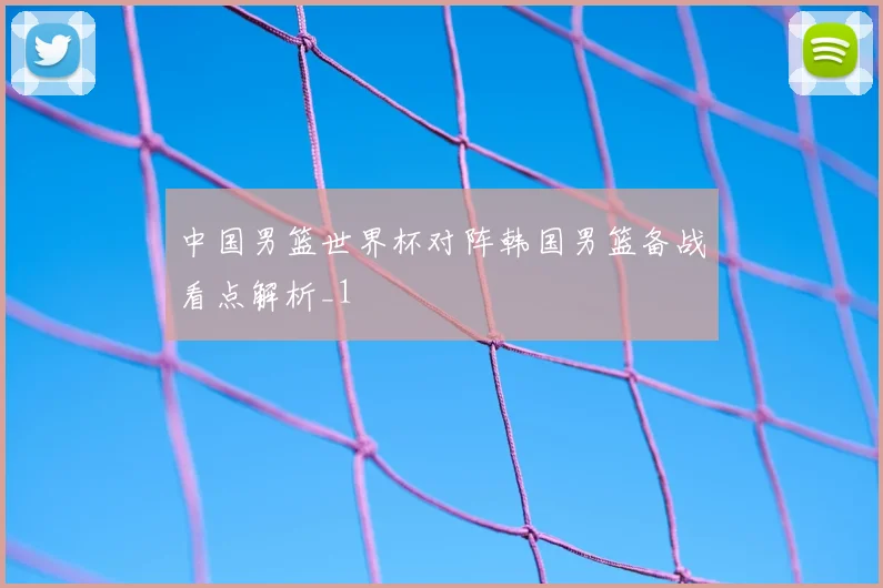 中国男篮世界杯对阵韩国男篮备战看点解析_1