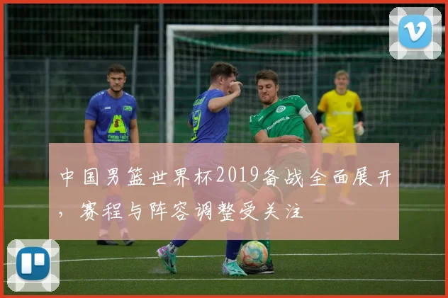 中国男篮世界杯2019备战全面展开,赛程与阵容调整受关注