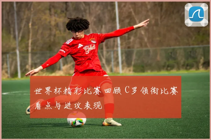 世界杯精彩比赛回顾 C罗领衔比赛看点与进攻表现