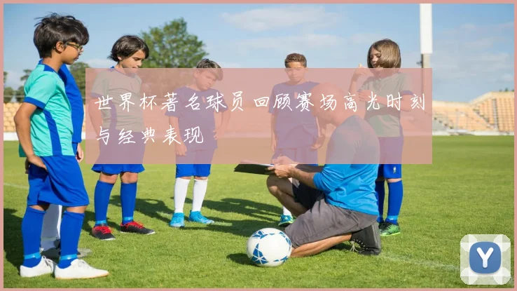 世界杯著名球员回顾赛场高光时刻与经典表现
