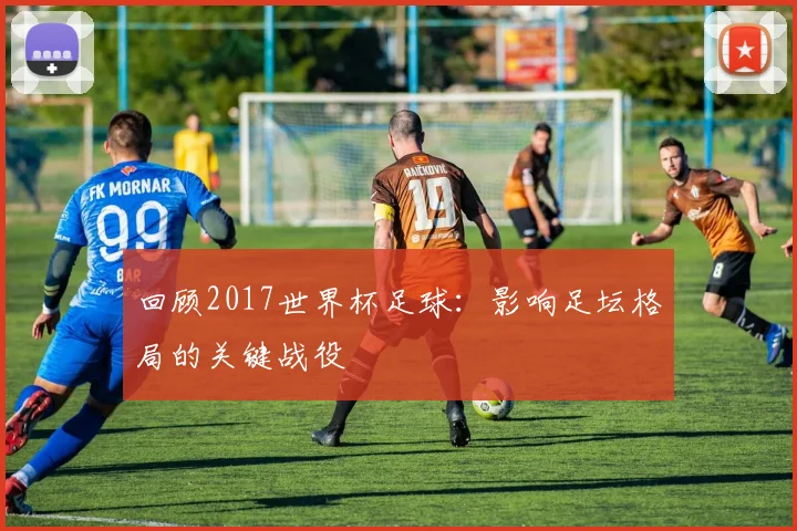 回顾2017世界杯足球：影响足坛格局的关键战役