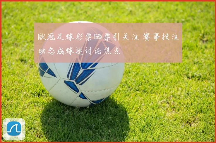 欧冠足球彩票晒票引关注 赛事投注动态成球迷讨论焦点
