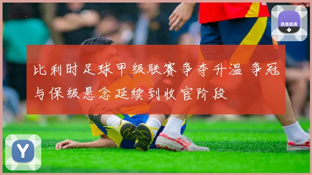 比利时足球甲级联赛争夺升温 争冠与保级悬念延续到收官阶段