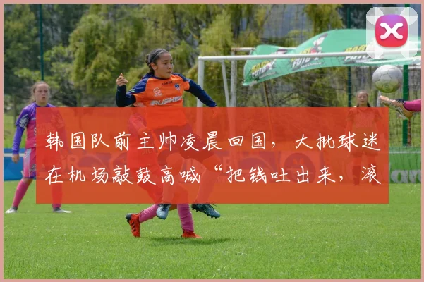 韩国队前主帅凌晨回国，大批球迷在机场敲鼓高喊“把钱吐出来，滚出去”，还有球迷举韩国足协遗照