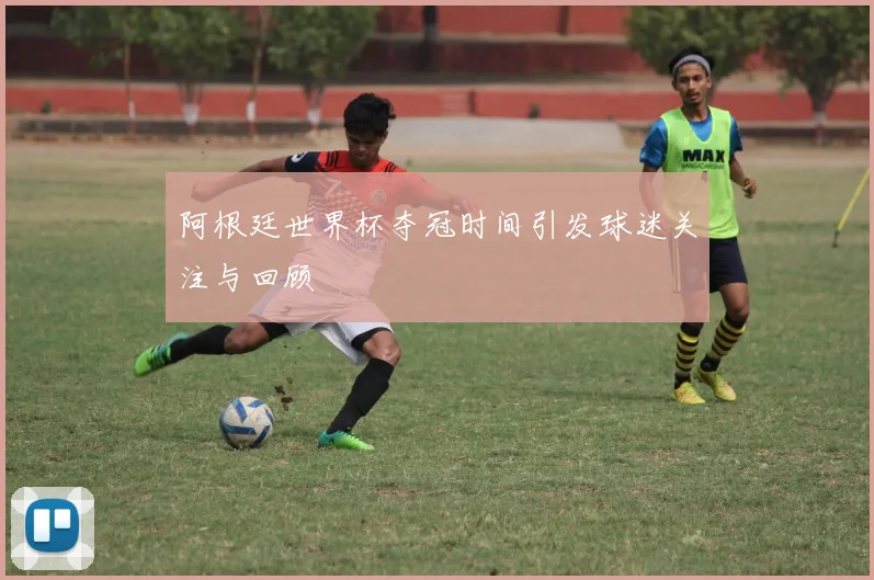 阿根廷世界杯夺冠时间引发球迷关注与回顾