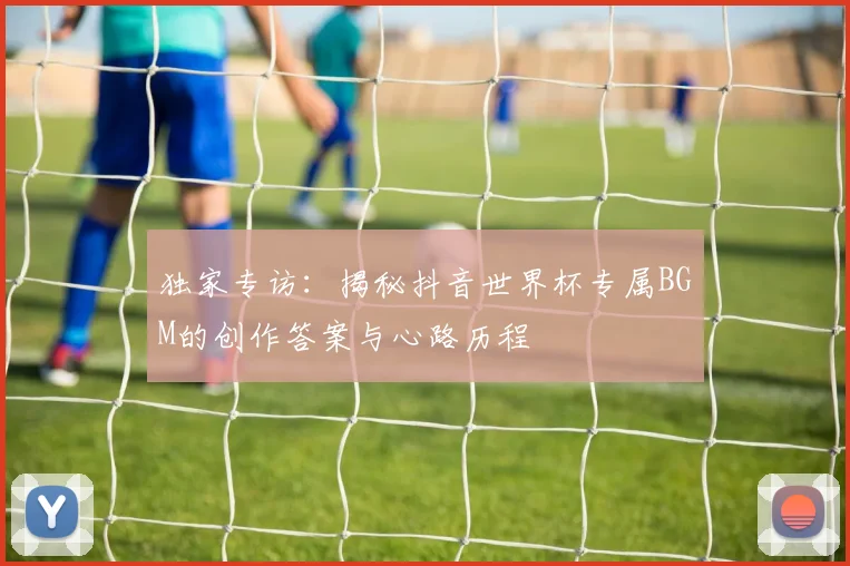 独家专访：揭秘抖音世界杯专属BGM的创作答案与心路历程