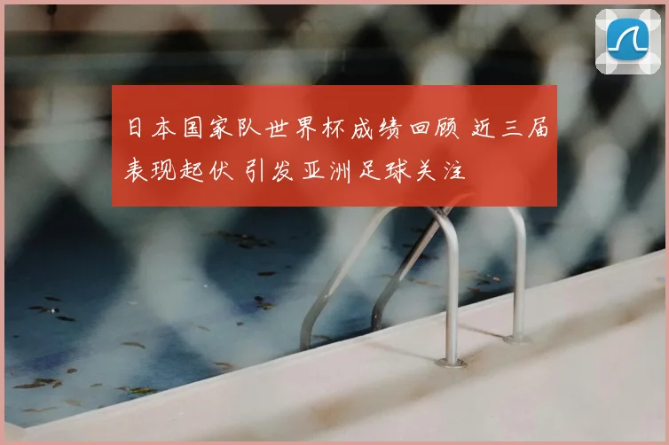 日本国家队世界杯成绩回顾 近三届表现起伏 引发亚洲足球关注