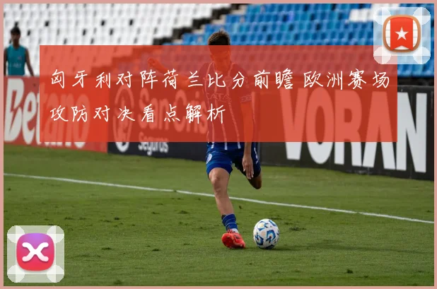 匈牙利对阵荷兰比分前瞻 欧洲赛场攻防对决看点解析