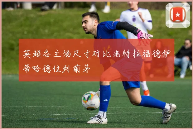 英超各主场尺寸对比老特拉福德伊蒂哈德位列前茅