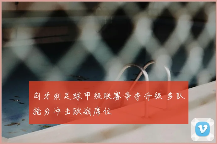 匈牙利足球甲级联赛争夺升级 多队抢分冲击欧战席位