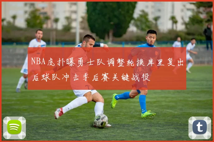 NBA虎扑曝勇士队调整轮换库里复出后球队冲击季后赛关键战役