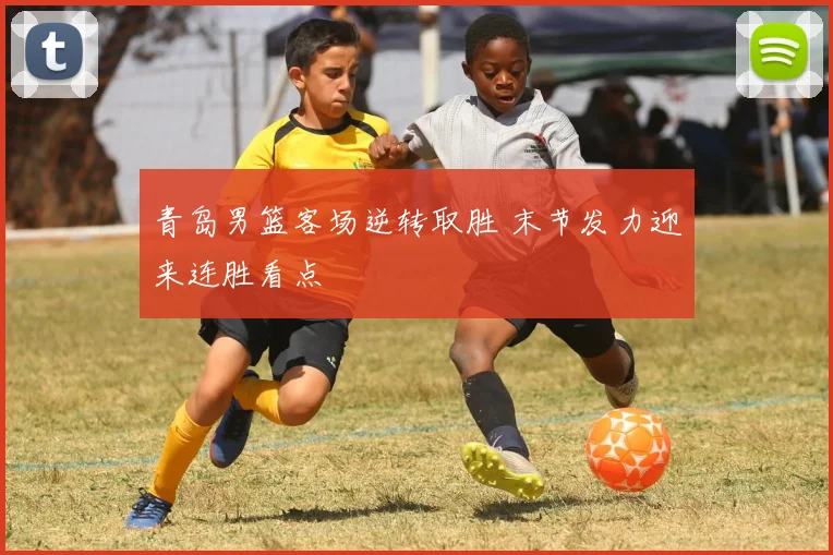 青岛男篮客场逆转取胜 末节发力迎来连胜看点