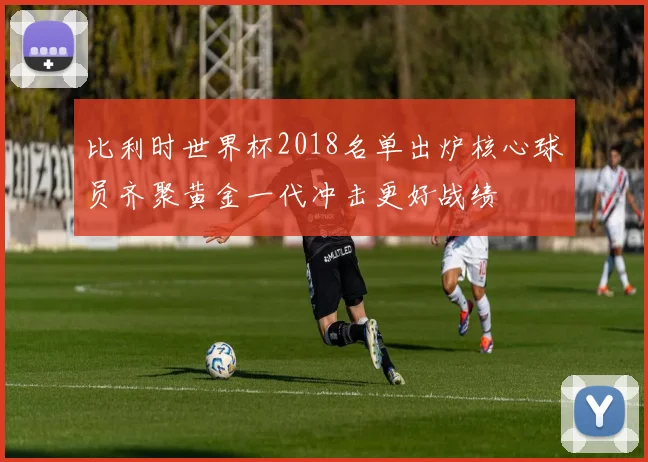 比利时世界杯2018名单出炉核心球员齐聚黄金一代冲击更好战绩