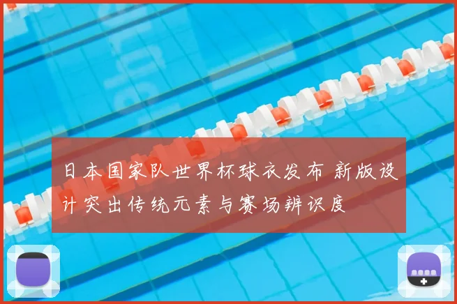 日本国家队世界杯球衣发布 新版设计突出传统元素与赛场辨识度