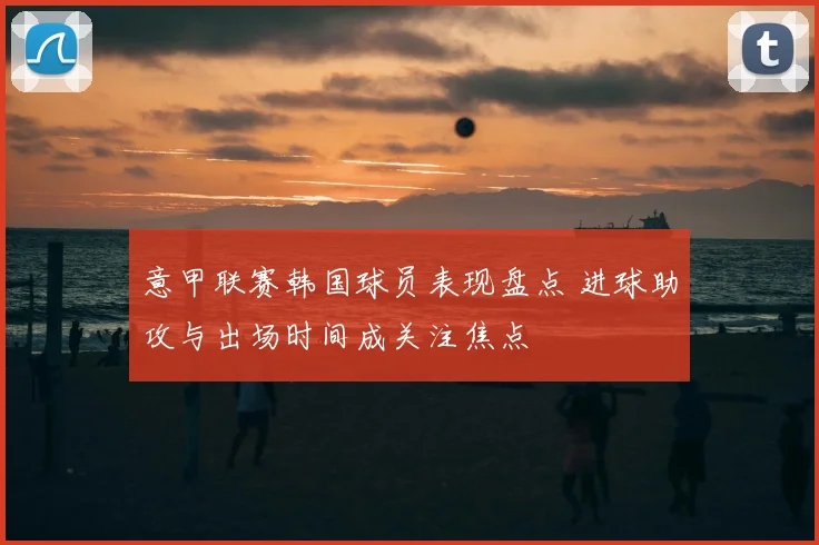 意甲联赛韩国球员表现盘点 进球助攻与出场时间成关注焦点