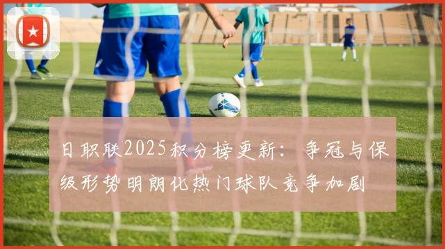 日职联2025积分榜更新：争冠与保级形势明朗化热门球队竞争加剧