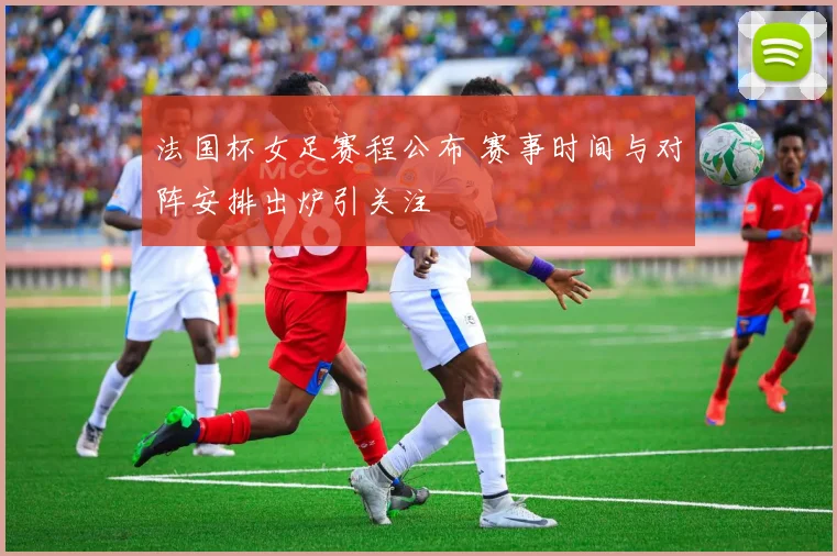 法国杯女足赛程公布 赛事时间与对阵安排出炉引关注