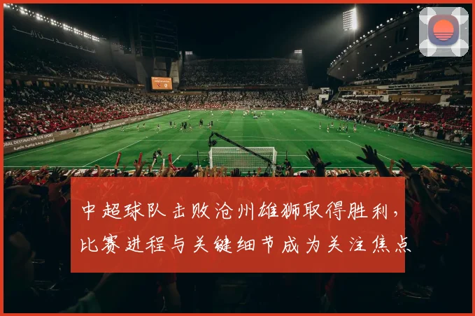 中超球队击败沧州雄狮取得胜利，比赛进程与关键细节成为关注焦点