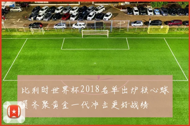 比利时世界杯2018名单出炉核心球员齐聚黄金一代冲击更好战绩