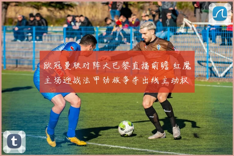 欧冠曼联对阵大巴黎直播前瞻 红魔主场迎战法甲劲旅争夺出线主动权