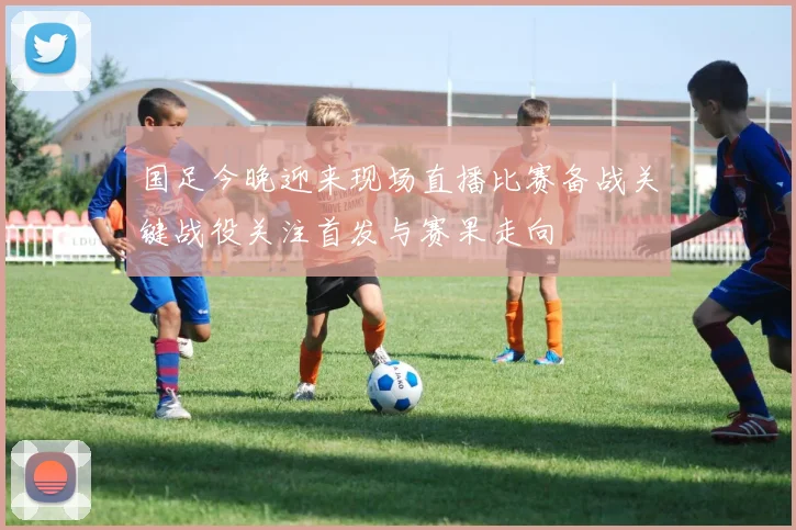 国足今晚迎来现场直播比赛备战关键战役关注首发与赛果走向