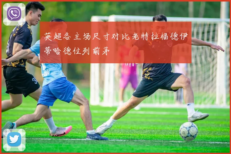 英超各主场尺寸对比老特拉福德伊蒂哈德位列前茅