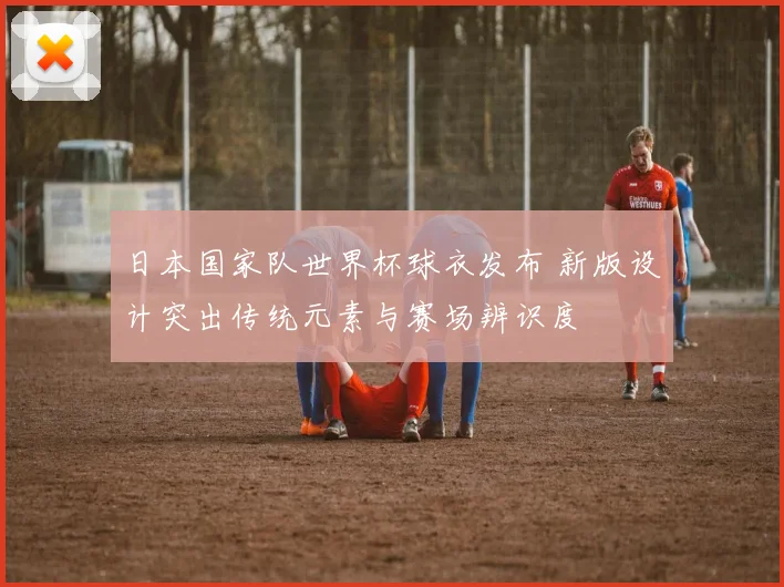 日本国家队世界杯球衣发布 新版设计突出传统元素与赛场辨识度